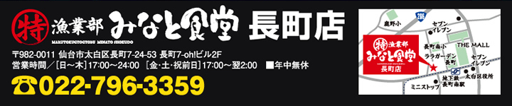 丸特漁業部みなと食堂長町店　〒982-0011　仙台市太白区長町7-24-53　長町7-oh！ビル2F　営業時間：日～木　17：00～24：00、金・土・祝前日　17：00～翌2：00　年中無休　TEL：022-796-3359